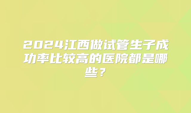 2024江西做试管生子成功率比较高的医院都是哪些?