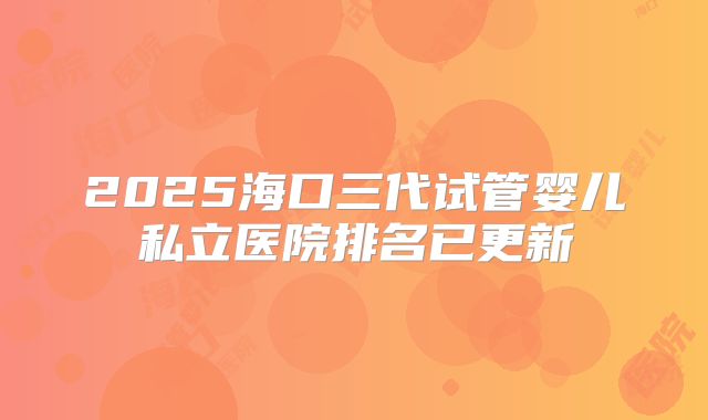 2025海口三代试管婴儿私立医院排名已更新