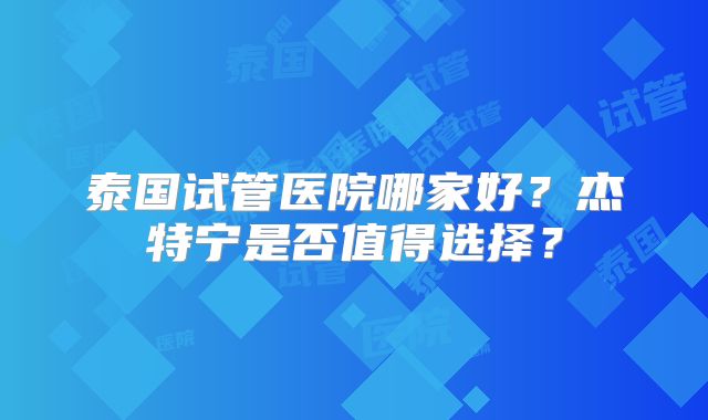 泰国试管医院哪家好?杰特宁是否值得选择?