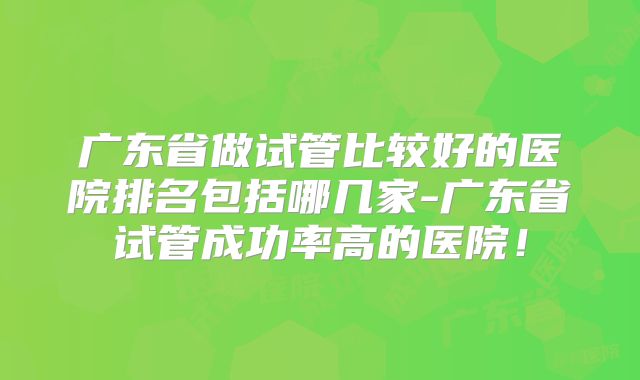 广东省做试管比较好的医院排名包括哪几家-广东省试管成功率高的医院!