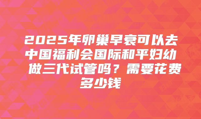 2025年卵巢早衰可以去中国福利会国际和平妇幼 做三代试管吗？需要花费多少钱