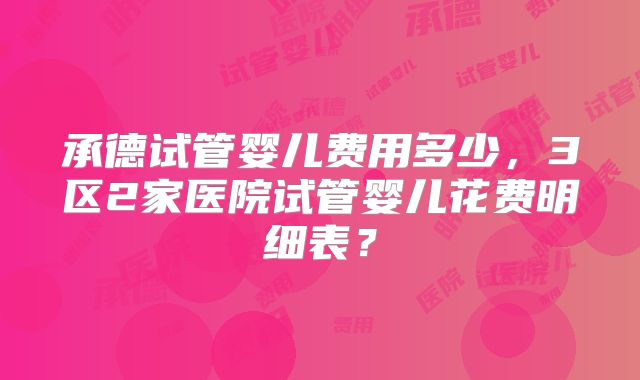 承德试管婴儿费用多少，3区2家医院试管婴儿花费明细表？