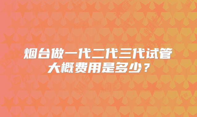 烟台做一代二代三代试管大概费用是多少？