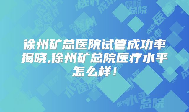 徐州矿总医院试管成功率揭晓,徐州矿总院医疗水平怎么样！