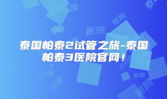 泰国帕泰2试管之旅-泰国帕泰3医院官网！