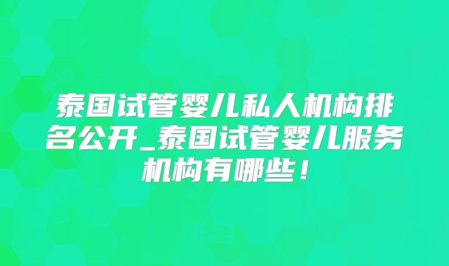 泰国试管婴儿私人机构排名公开_泰国试管婴儿服务机构有哪些！