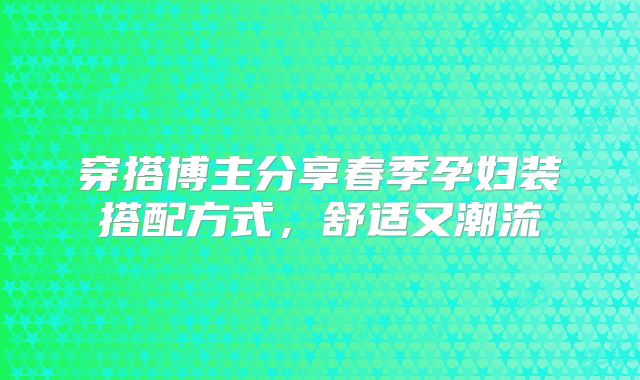 穿搭博主分享春季孕妇装搭配方式，舒适又潮流