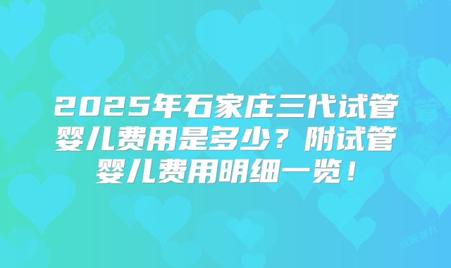 2025年石家庄三代试管婴儿费用是多少？附试管婴儿费用明细一览！