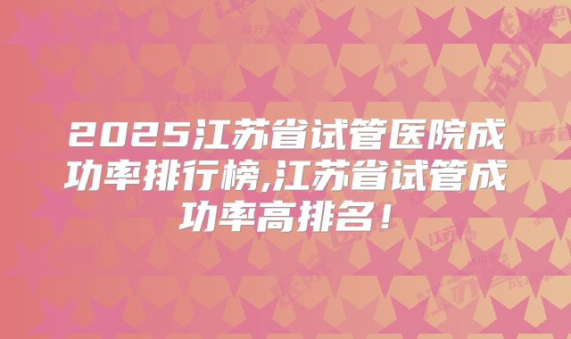 2025江苏省试管医院成功率排行榜,江苏省试管成功率高排名!