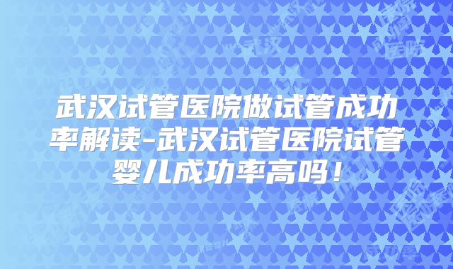 武汉试管医院做试管成功率解读-武汉试管医院试管婴儿成功率高吗！