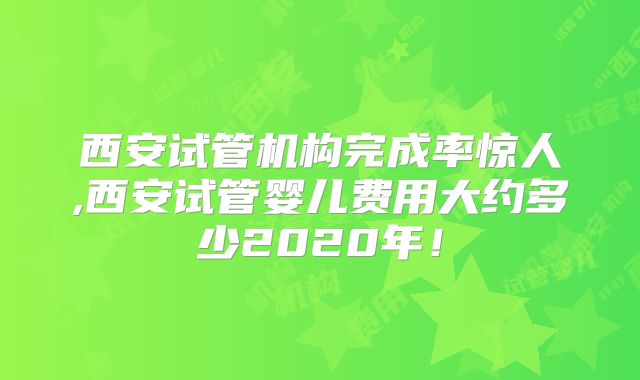 西安试管机构完成率惊人,西安试管婴儿费用大约多少2020年！