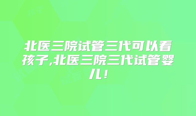北医三院试管三代可以看孩子,北医三院三代试管婴儿！