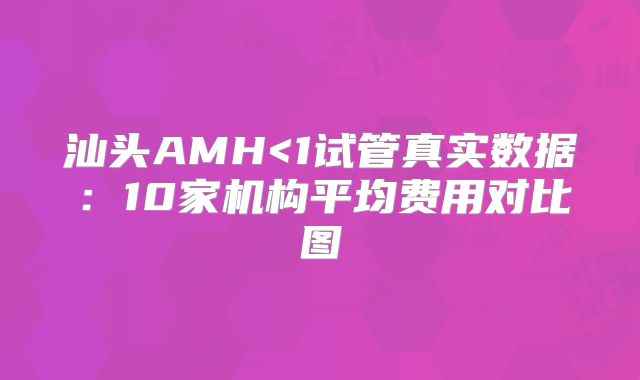 汕头AMH<1试管真实数据:10家机构平均费用对比图