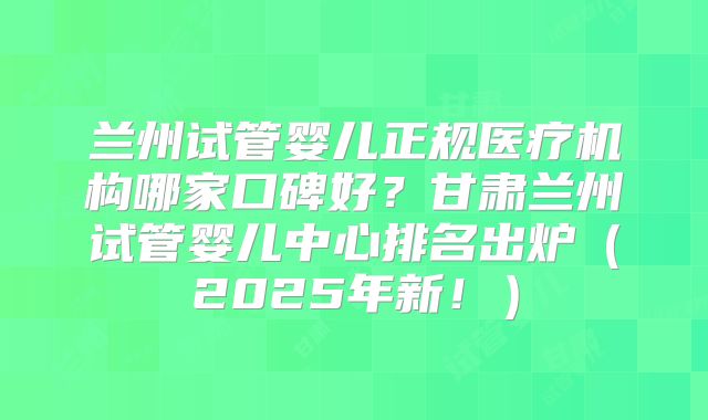 兰州试管婴儿正规医疗机构哪家口碑好？甘肃兰州试管婴儿中心排名出炉（2025年新！）