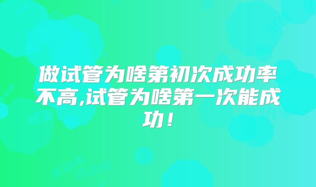 做试管为啥第初次成功率不高,试管为啥第一次能成功！