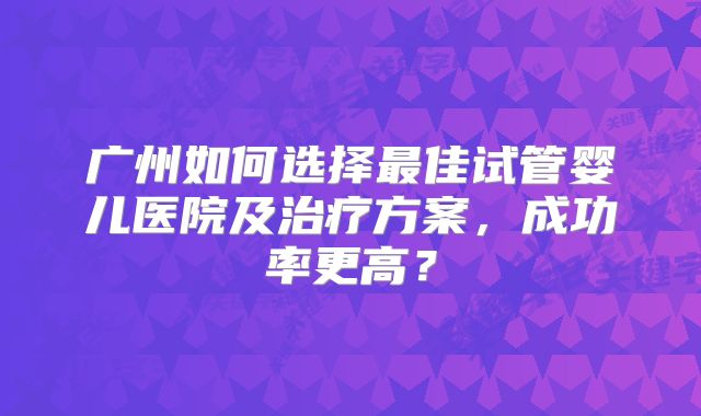 广州如何选择最佳试管婴儿医院及治疗方案，成功率更高？