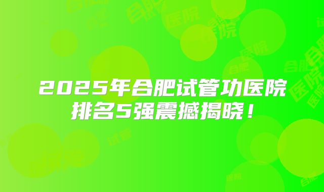 2025年合肥试管功医院排名5强震撼揭晓！