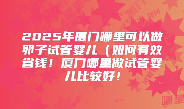 2025年厦门哪里可以做卵子试管婴儿（如何有效省钱！厦门哪里做试管婴儿比较好！