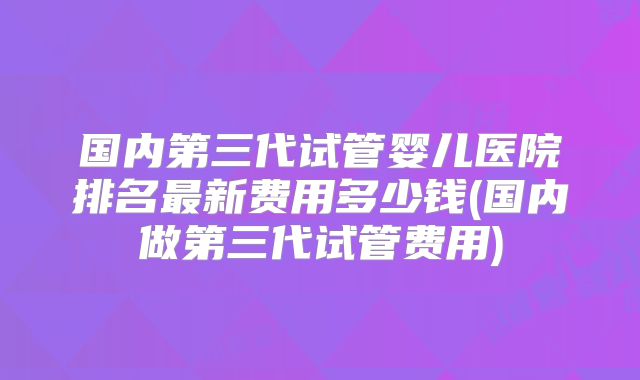 国内第三代试管婴儿医院排名最新费用多少钱(国内做第三代试管费用)