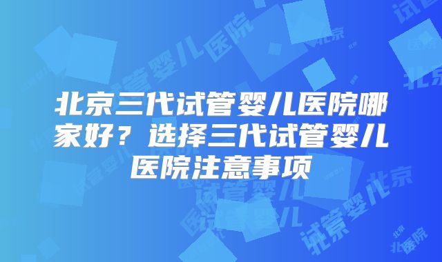 北京三代试管婴儿医院哪家好？选择三代试管婴儿医院注意事项