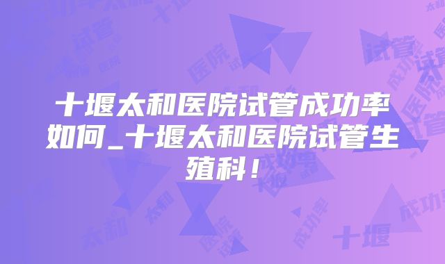 十堰太和医院试管成功率如何_十堰太和医院试管生殖科！