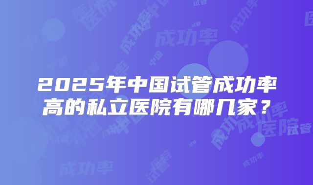 2025年中国试管成功率高的私立医院有哪几家?