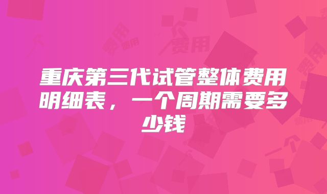 重庆第三代试管整体费用明细表，一个周期需要多少钱