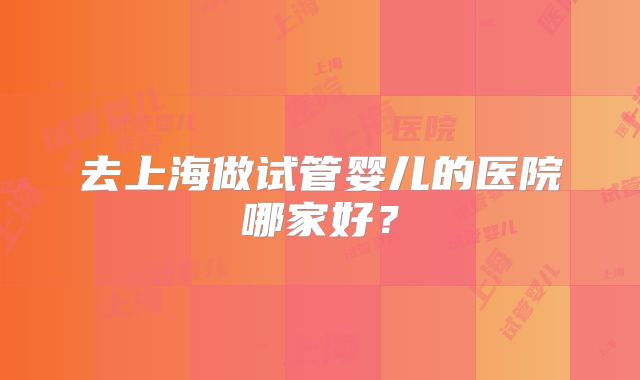 去上海做试管婴儿的医院哪家好?
