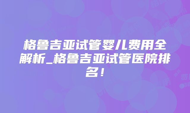格鲁吉亚试管婴儿费用全解析_格鲁吉亚试管医院排名！