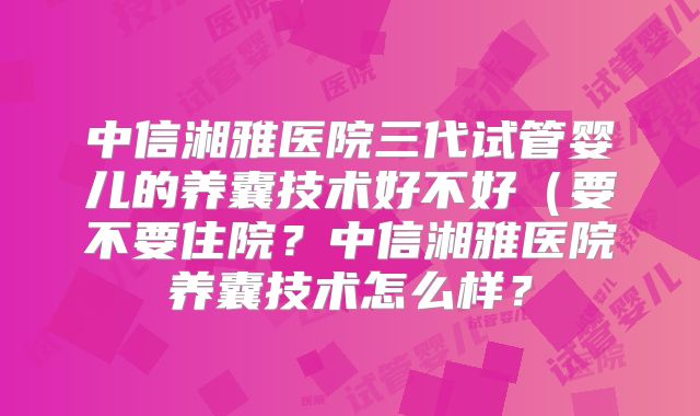 中信湘雅医院三代试管婴儿的养囊技术好不好（要不要住院？中信湘雅医院养囊技术怎么样？