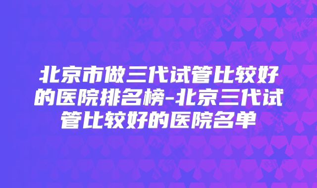 北京市做三代试管比较好的医院排名榜-北京三代试管比较好的医院名单