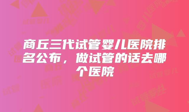 商丘三代试管婴儿医院排名公布，做试管的话去哪个医院