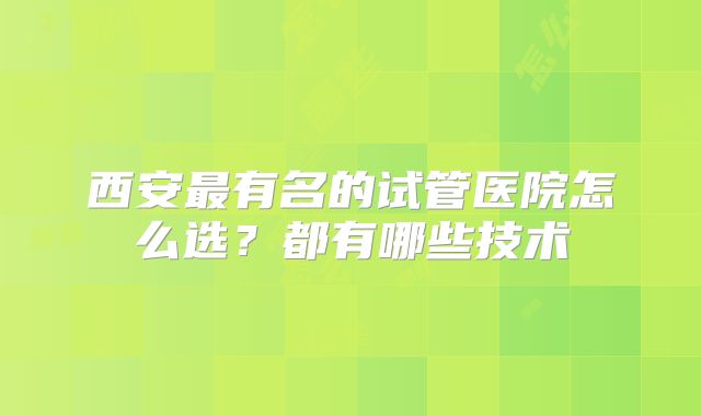 西安最有名的试管医院怎么选？都有哪些技术