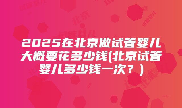 2025在北京做试管婴儿大概要花多少钱(北京试管婴儿多少钱一次?)