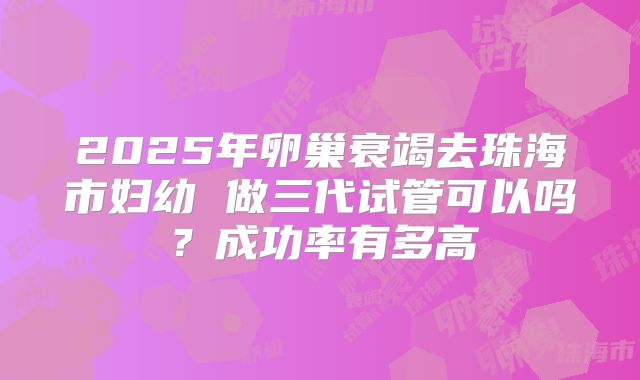 2025年卵巢衰竭去珠海市妇幼 做三代试管可以吗?成功率有多高