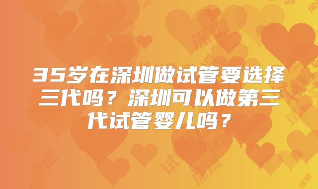 35岁在深圳做试管要选择三代吗？深圳可以做第三代试管婴儿吗？