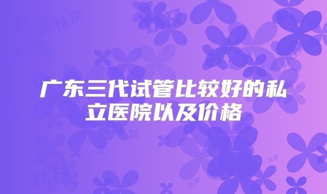 广东三代试管比较好的私立医院以及价格