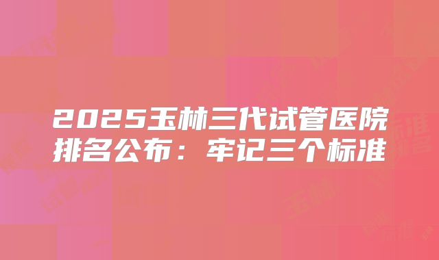 2025玉林三代试管医院排名公布：牢记三个标准