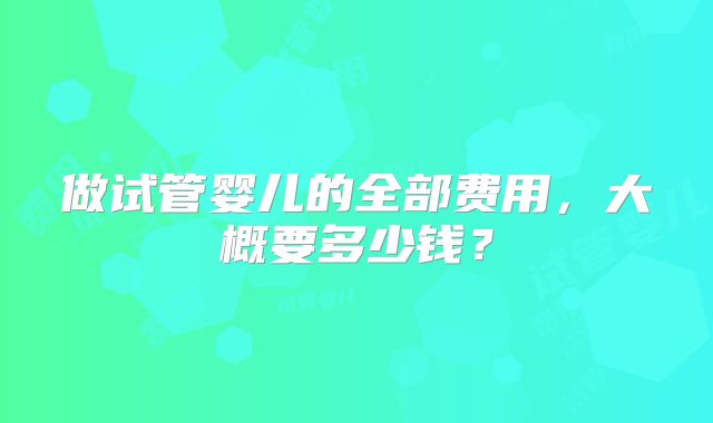 做试管婴儿的全部费用,大概要多少钱?