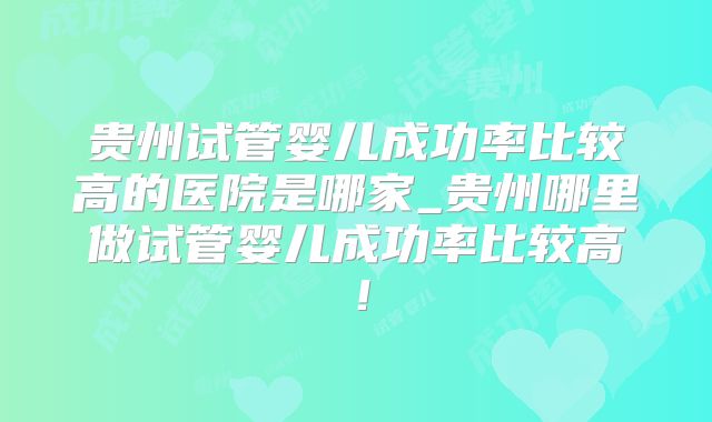 贵州试管婴儿成功率比较高的医院是哪家_贵州哪里做试管婴儿成功率比较高！
