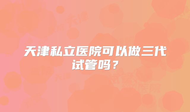 天津私立医院可以做三代试管吗？