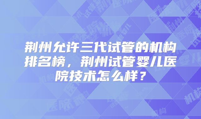 荆州允许三代试管的机构排名榜，荆州试管婴儿医院技术怎么样？