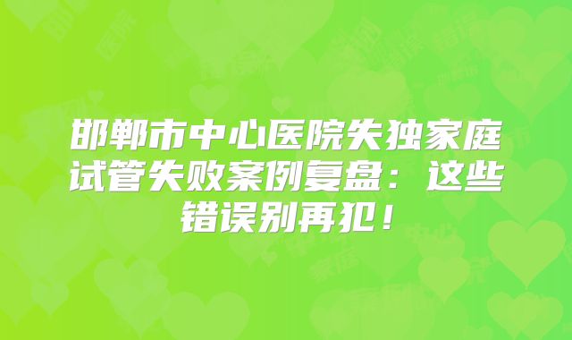 邯郸市中心医院失独家庭试管失败案例复盘：这些错误别再犯！