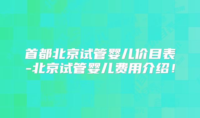 首都北京试管婴儿价目表-北京试管婴儿费用介绍！