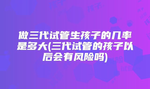 做三代试管生孩子的几率是多大(三代试管的孩子以后会有风险吗)