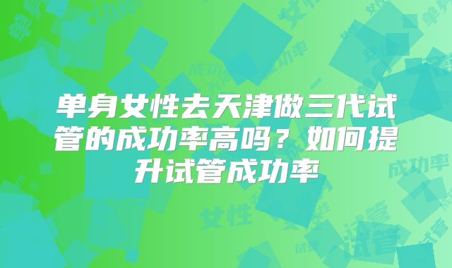 单身女性去天津做三代试管的成功率高吗?如何提升试管成功率