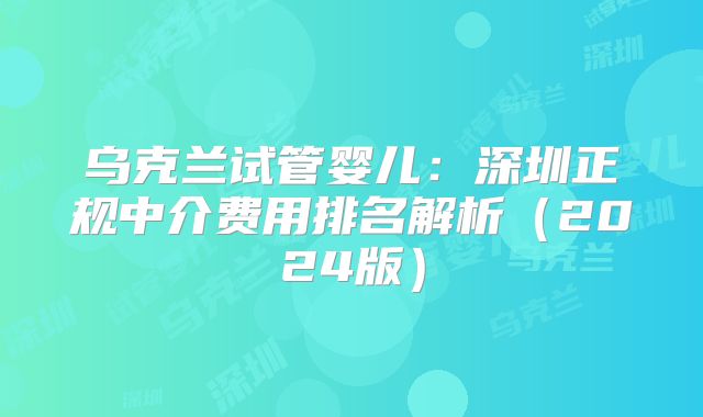 乌克兰试管婴儿：深圳正规中介费用排名解析（2024版）