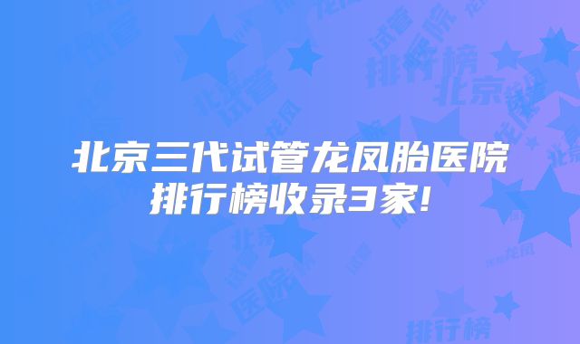 北京三代试管龙凤胎医院排行榜收录3家!