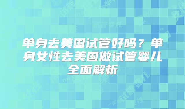 单身去美国试管好吗？单身女性去美国做试管婴儿全面解析