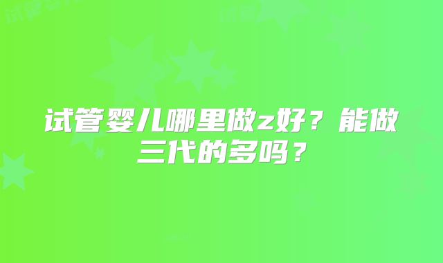 试管婴儿哪里做z好?能做三代的多吗?